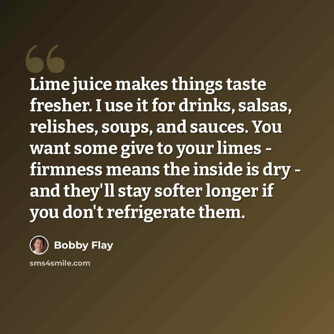 “Lime juice makes things taste fresher. I use it for drinks, salsas, relishes, soups, and sauces. You want some give to your limes - firmness means the inside is dry - and they'll stay softer longer if you don't refrigerate them.” quote by Bobby Flay