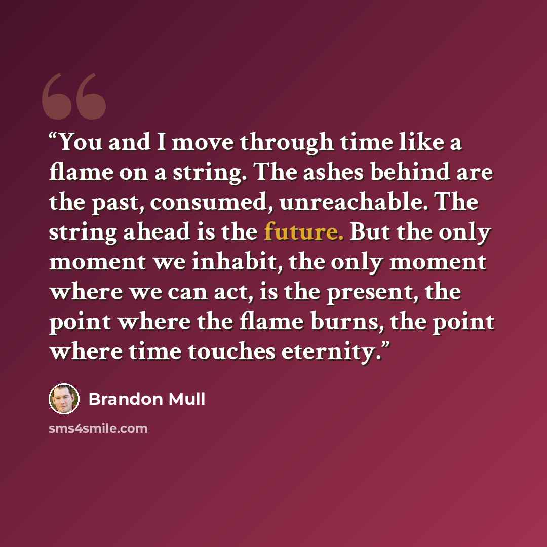 “You and I move through time like a flame on a string. The ashes behind are the past, consumed, unreachable. The string ahead is the future. But the only moment we inhabit, the only moment where we can act, is the present, the point where the flame burns, the point where time touches eternity.” quote by Brandon Mull