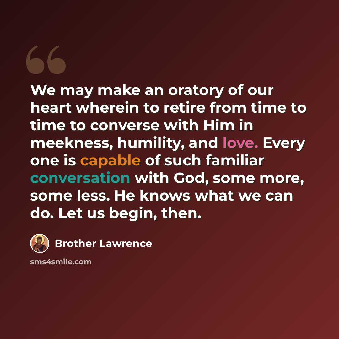 “We may make an oratory of our heart wherein to retire from time to time to converse with Him in meekness, humility, and love. Every one is capable of such familiar conversation with God, some more, some less. He knows what we can do. Let us begin, then.” quote by Brother Lawrence