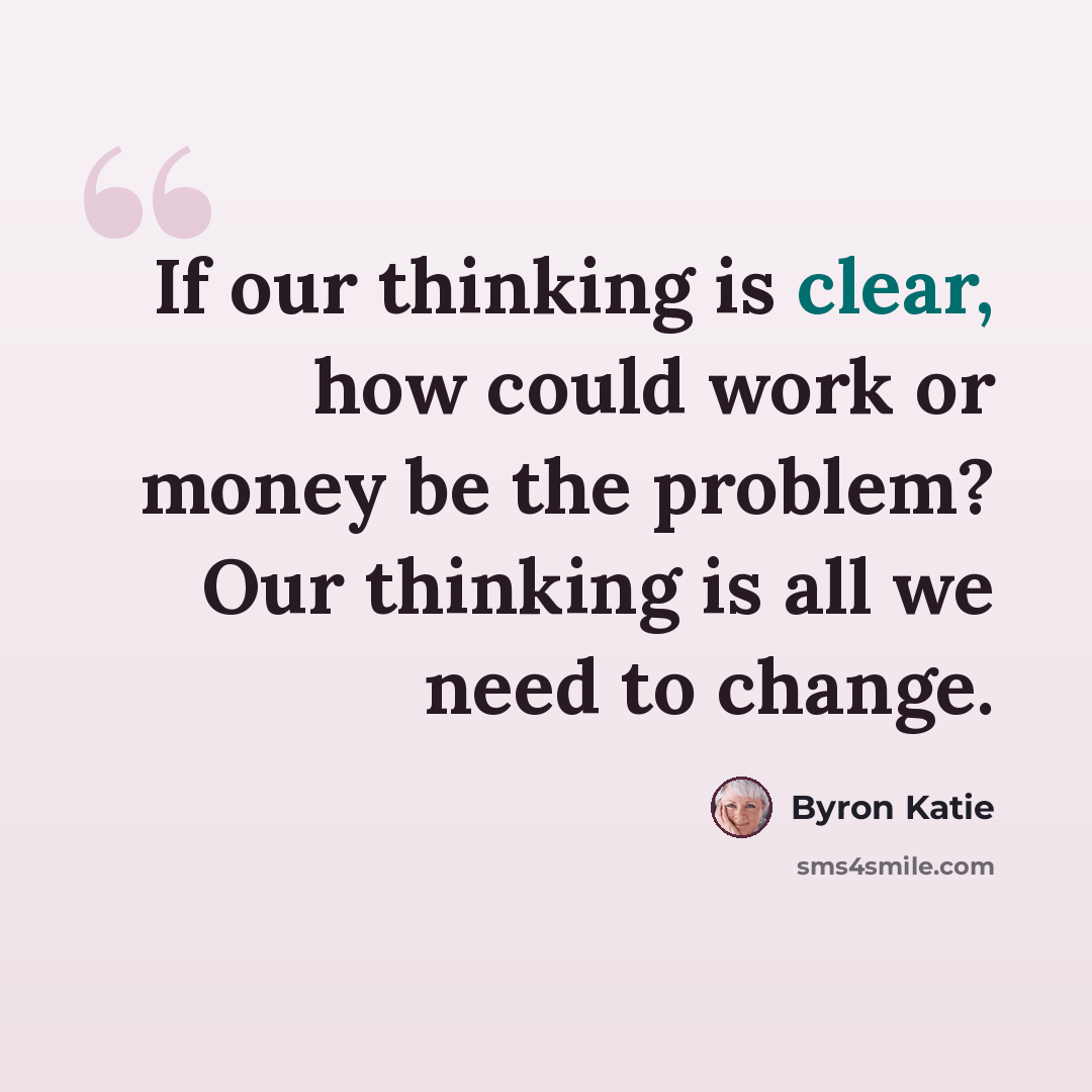 “If our thinking is clear, how could work or money be the problem? Our thinking is all we need to change.” quote by Byron Katie