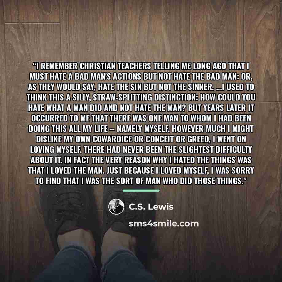 “I remember Christian teachers telling me long ago that I must hate a bad man's actions but not hate the bad man: or, as they would say, hate the sin but not the sinner. ...I used to think this a silly, straw-splitting distinction: how could you hate what a man did and not hate the man? But years…” quote by C.S. Lewis