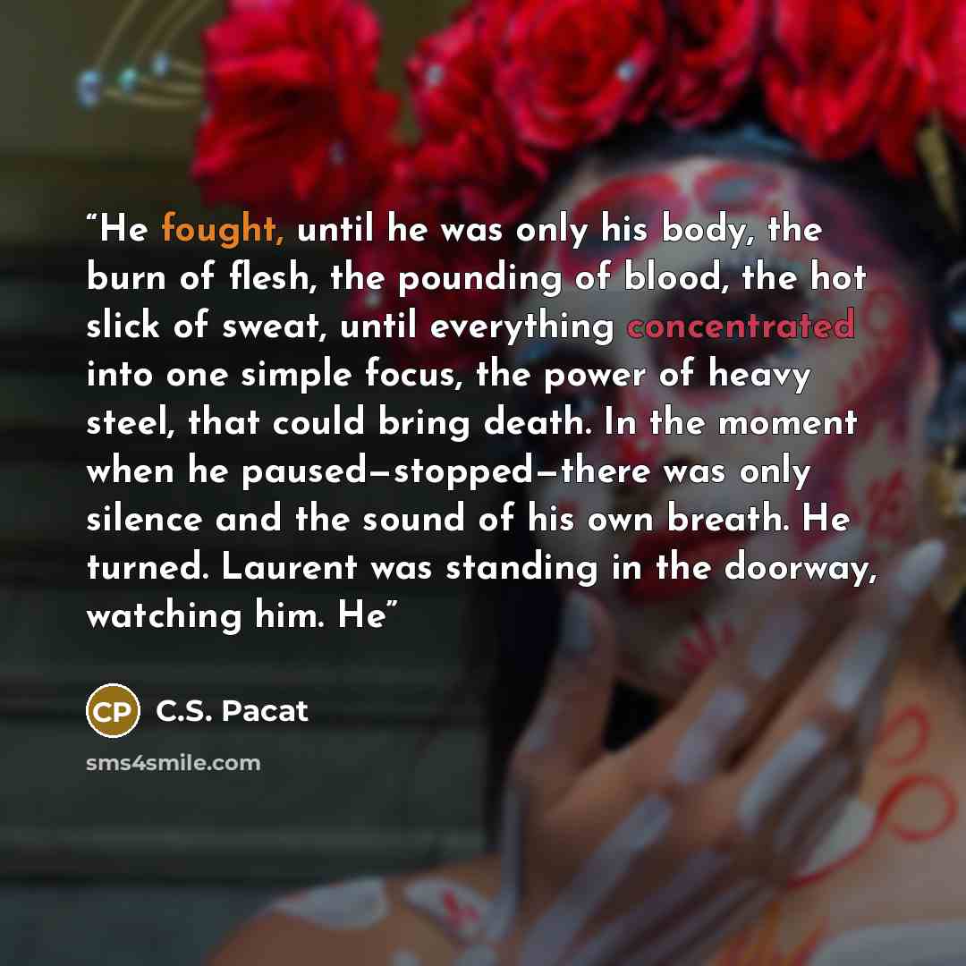 “He fought, until he was only his body, the burn of flesh, the pounding of blood, the hot slick of sweat, until everything concentrated into one simple focus, the power of heavy steel, that could bring death. In the moment when he paused—stopped—there was only silence and the sound of his own…” quote by C.S. Pacat