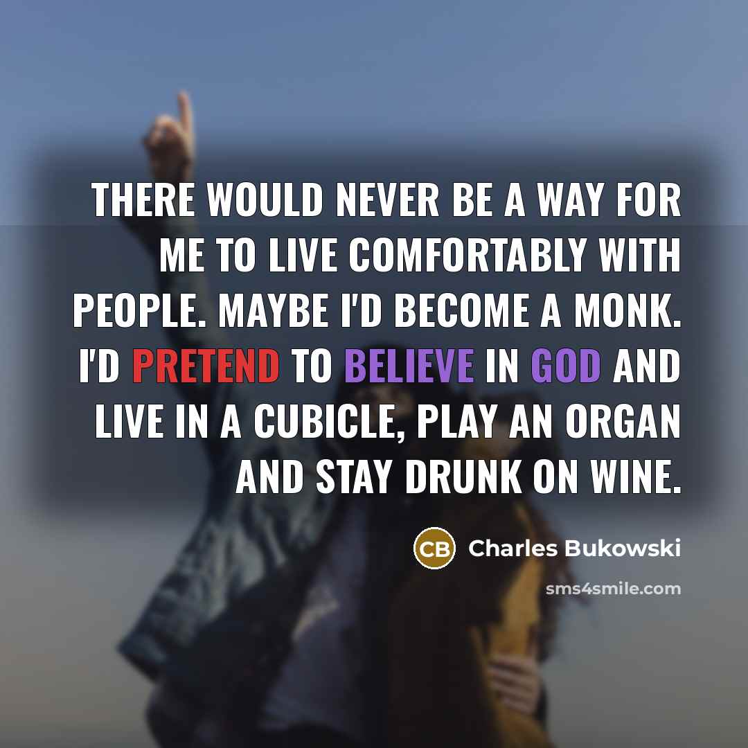 “There would never be a way for me to live comfortably with people. Maybe I'd become a monk. I'd pretend to believe in God and live in a cubicle, play an organ and stay drunk on wine.” quote by Charles Bukowski
