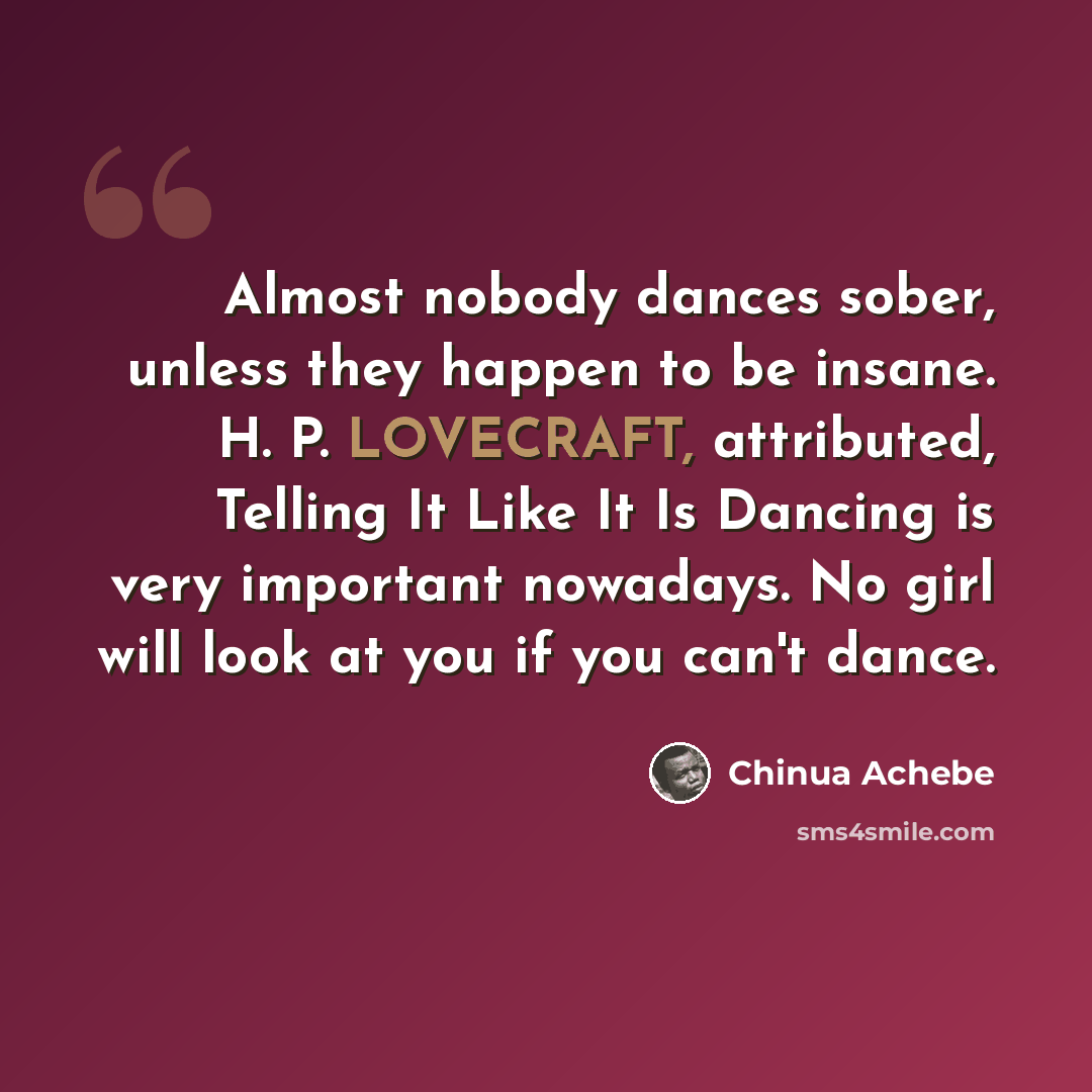 “Almost nobody dances sober, unless they happen to be insane. H. P. LOVECRAFT, attributed, Telling It Like It Is Dancing is very important nowadays. No girl will look at you if you can't dance.” quote by Chinua Achebe