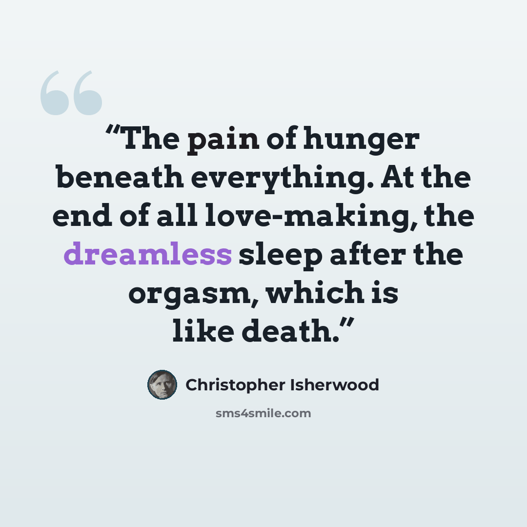 “The pain of hunger beneath everything. At the end of all love-making, the dreamless sleep after the orgasm, which is like death.” quote by Christopher Isherwood