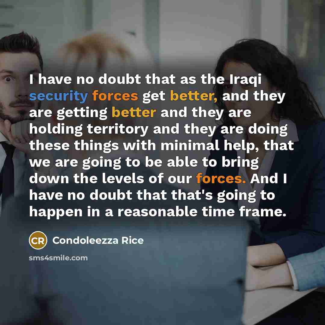 “I have no doubt that as the Iraqi security forces get better, and they are getting better and they are holding territory and they are doing these things with minimal help, that we are going to be able to bring down the levels of our forces. And I have no doubt that that's going to happen in a…” quote by Condoleezza Rice