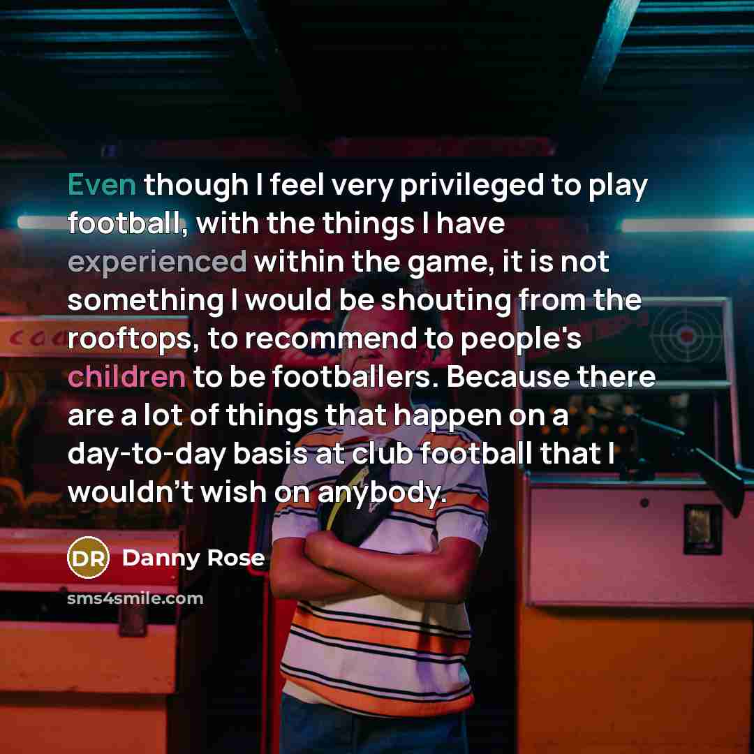“Even though I feel very privileged to play football, with the things I have experienced within the game, it is not something I would be shouting from the rooftops, to recommend to people's children to be footballers. Because there are a lot of things that happen on a day-to-day basis at club…” quote by Danny Rose