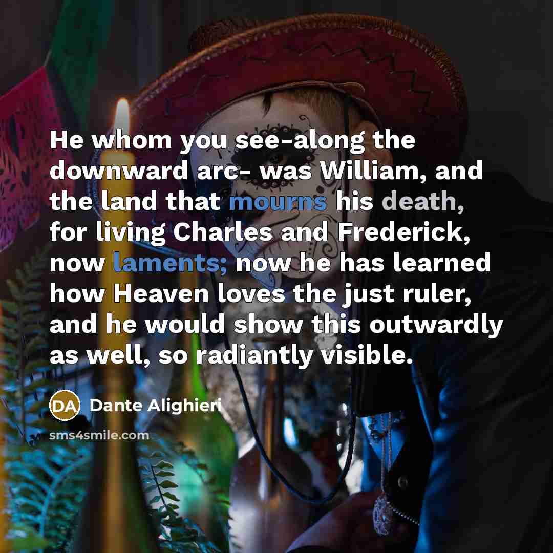 “He whom you see-along the downward arc- was William, and the land that mourns his death, for living Charles and Frederick, now laments; now he has learned how Heaven loves the just ruler, and he would show this outwardly as well, so radiantly visible.” quote by Dante Alighieri