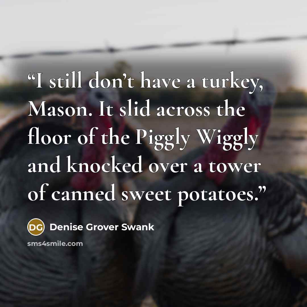 “I still don’t have a turkey, Mason. It slid across the floor of the Piggly Wiggly and knocked over a tower of canned sweet potatoes.” quote by Denise Grover Swank