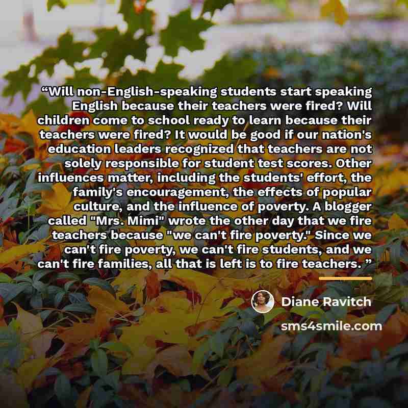 “Will non-English-speaking students start speaking English because their teachers were fired? Will children come to school ready to learn because their teachers were fired? It would be good if our nation's education leaders recognized that teachers are not solely responsible for student test…” quote by Diane Ravitch