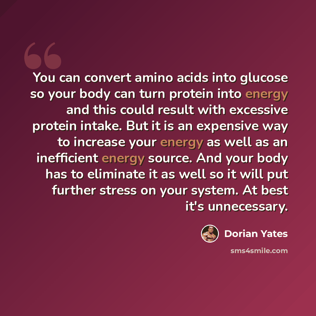 “You can convert amino acids into glucose so your body can turn protein into energy and this could result with excessive protein intake. But it is an expensive way to increase your energy as well as an inefficient energy source. And your body has to eliminate it as well so it will put further…” quote by Dorian Yates