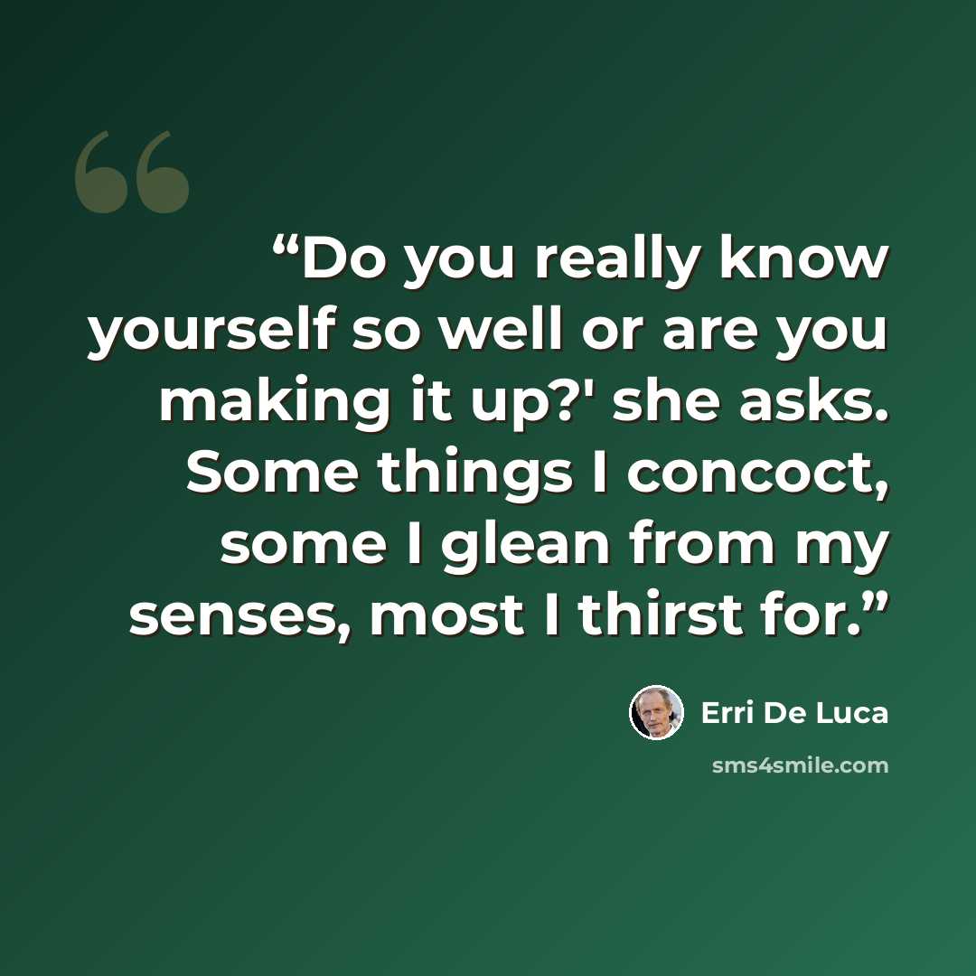 “Do you really know yourself so well or are you making it up?' she asks. Some things I concoct, some I glean from my senses, most I thirst for.” quote by Erri De Luca