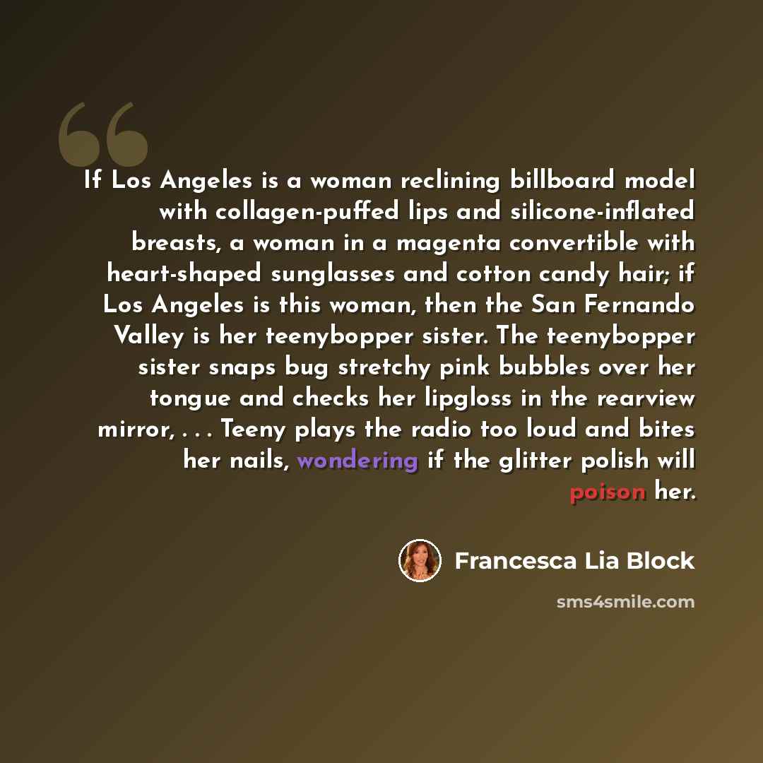 “If Los Angeles is a woman reclining billboard model with collagen-puffed lips and silicone-inflated breasts, a woman in a magenta convertible with heart-shaped sunglasses and cotton candy hair; if Los Angeles is this woman, then the San Fernando Valley is her teenybopper sister. The teenybopper…” quote by Francesca Lia Block