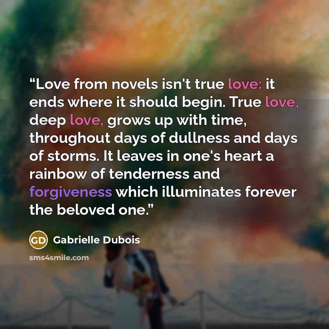 “Love from novels isn't true love: it ends where it should begin. True love, deep love, grows up with time, throughout days of dullness and days of storms. It leaves in one's heart a rainbow of tenderness and forgiveness which illuminates forever the beloved one.” quote by Gabrielle Dubois