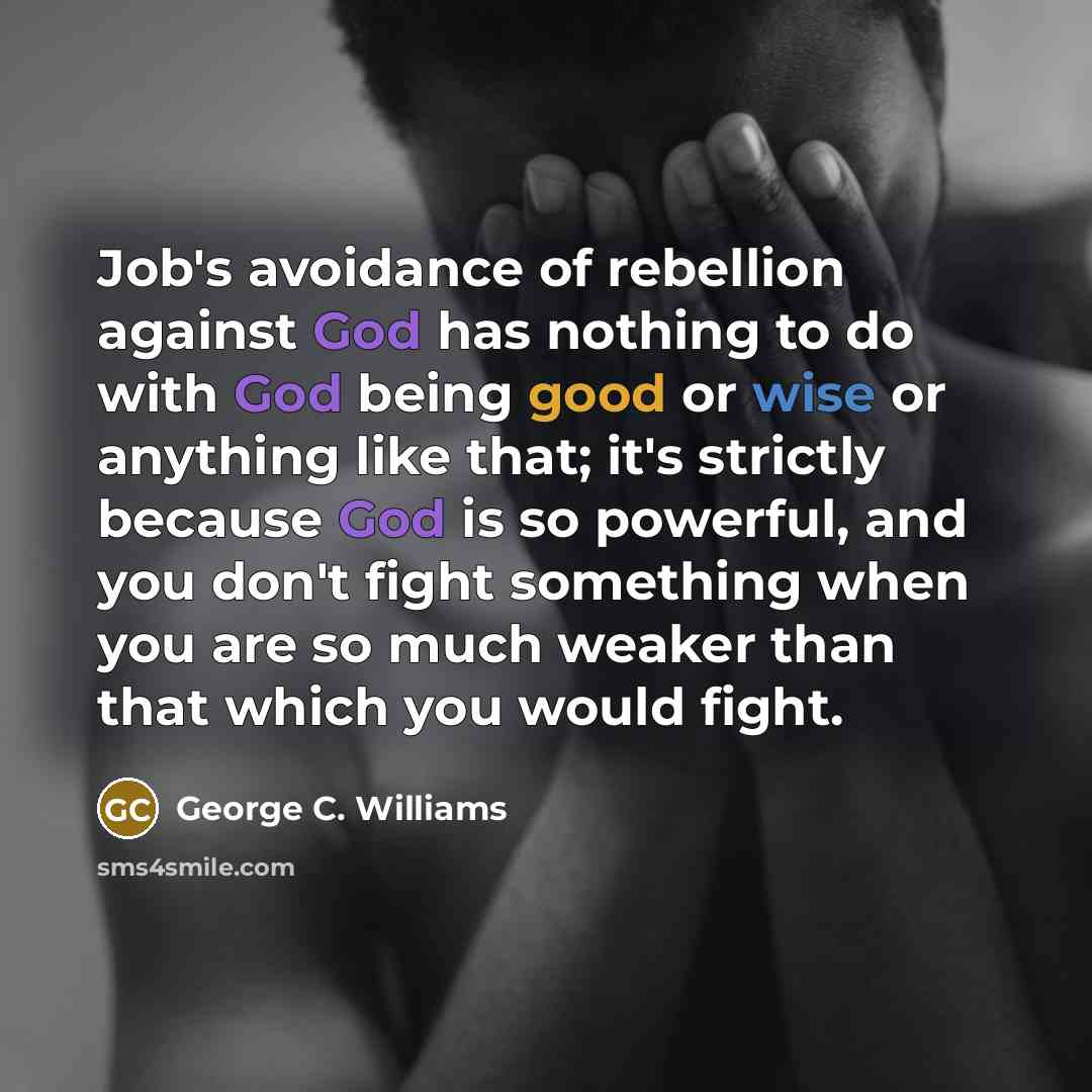 “Job's avoidance of rebellion against God has nothing to do with God being good or wise or anything like that; it's strictly because God is so powerful, and you don't fight something when you are so much weaker than that which you would fight.” quote by George C. Williams