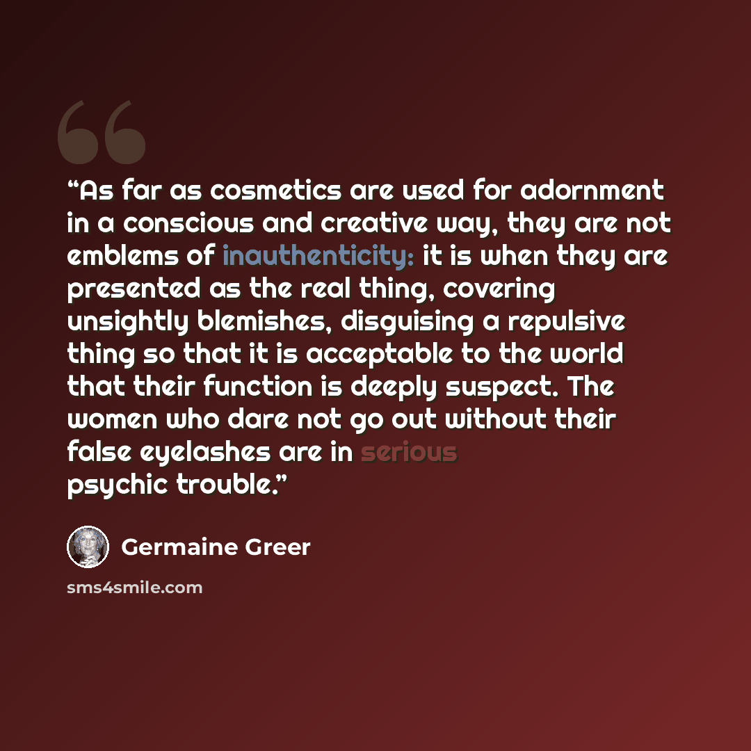 “As far as cosmetics are used for adornment in a conscious and creative way, they are not emblems of inauthenticity: it is when they are presented as the real thing, covering unsightly blemishes, disguising a repulsive thing so that it is acceptable to the world that their function is deeply…” quote by Germaine Greer