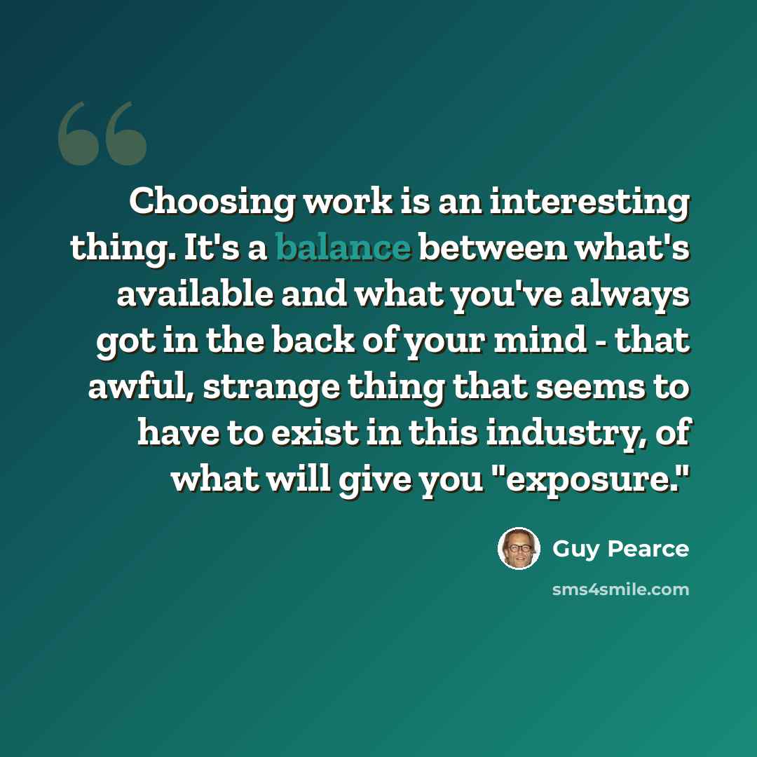 “Choosing work is an interesting thing. It's a balance between what's available and what you've always got in the back of your mind - that awful, strange thing that seems to have to exist in this industry, of what will give you "exposure."” quote by Guy Pearce