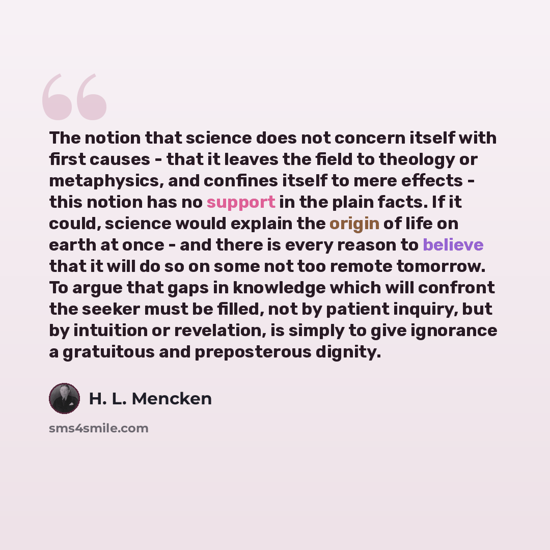 “The notion that science does not concern itself with first causes - that it leaves the field to theology or metaphysics, and confines itself to mere effects - this notion has no support in the plain facts. If it could, science would explain the origin of life on earth at once - and there is every…” quote by H. L. Mencken