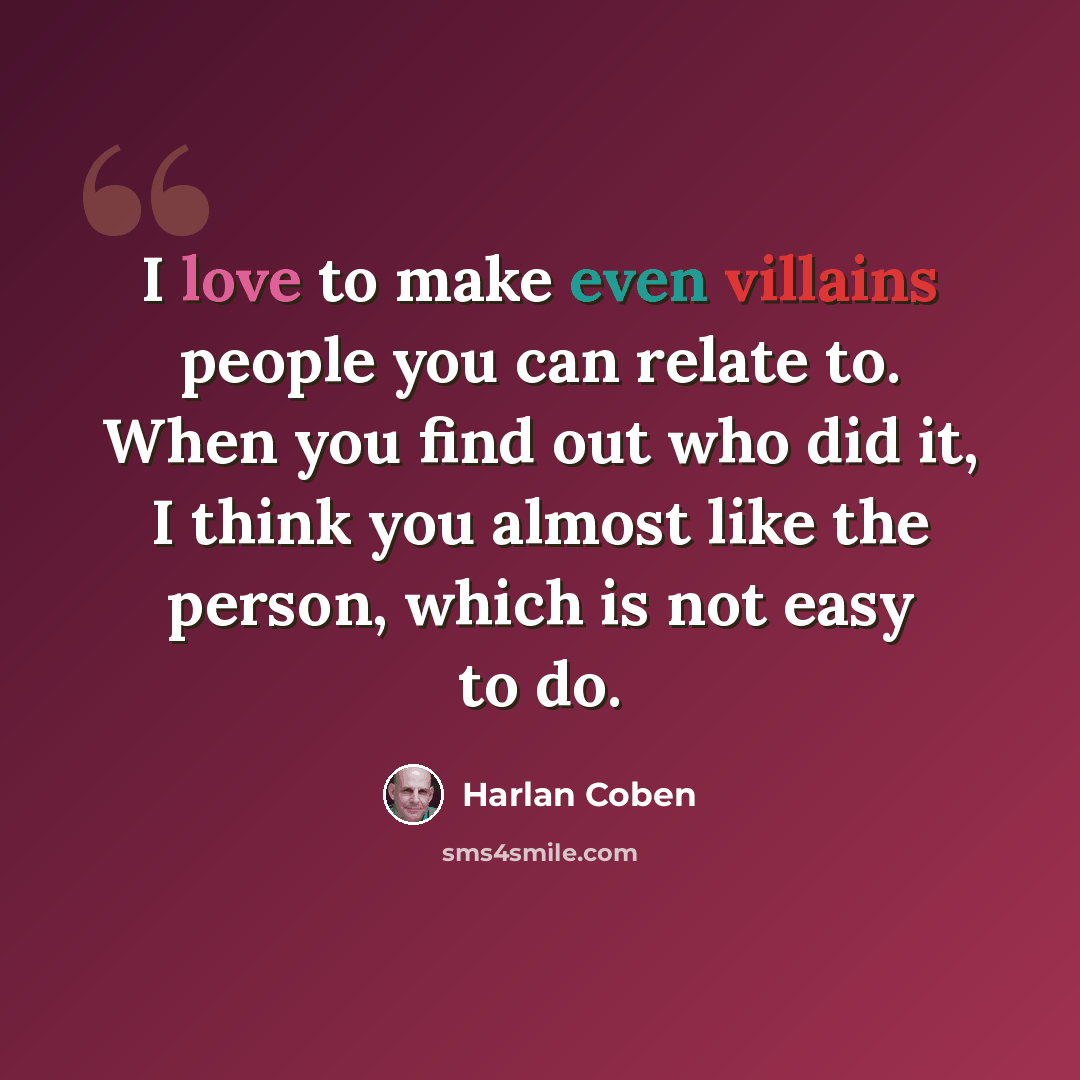 “I love to make even villains people you can relate to. When you find out who did it, I think you almost like the person, which is not easy to do.” quote by Harlan Coben