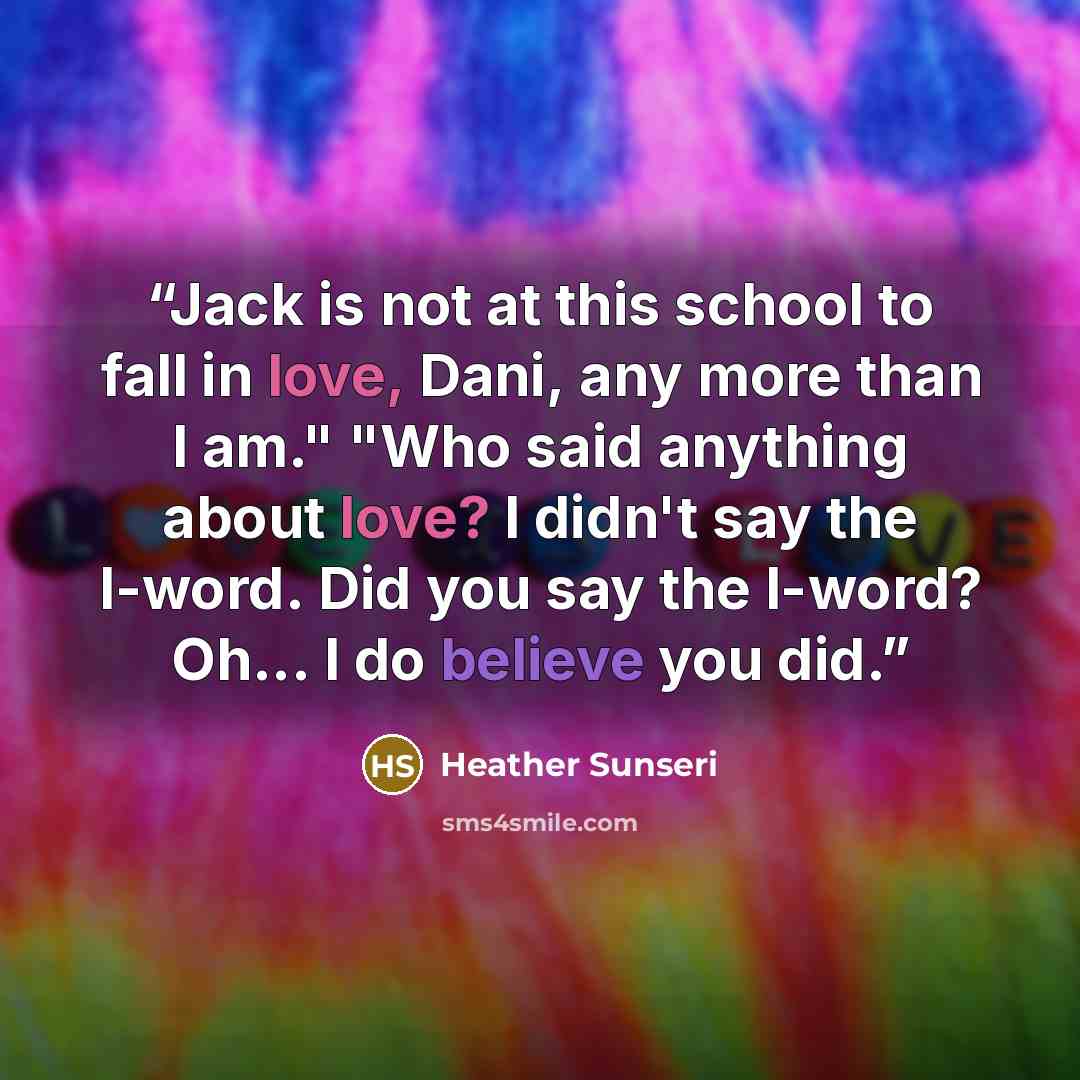 “Jack is not at this school to fall in love, Dani, any more than I am." "Who said anything about love? I didn't say the l-word. Did you say the l-word? Oh... I do believe you did.” quote by Heather Sunseri