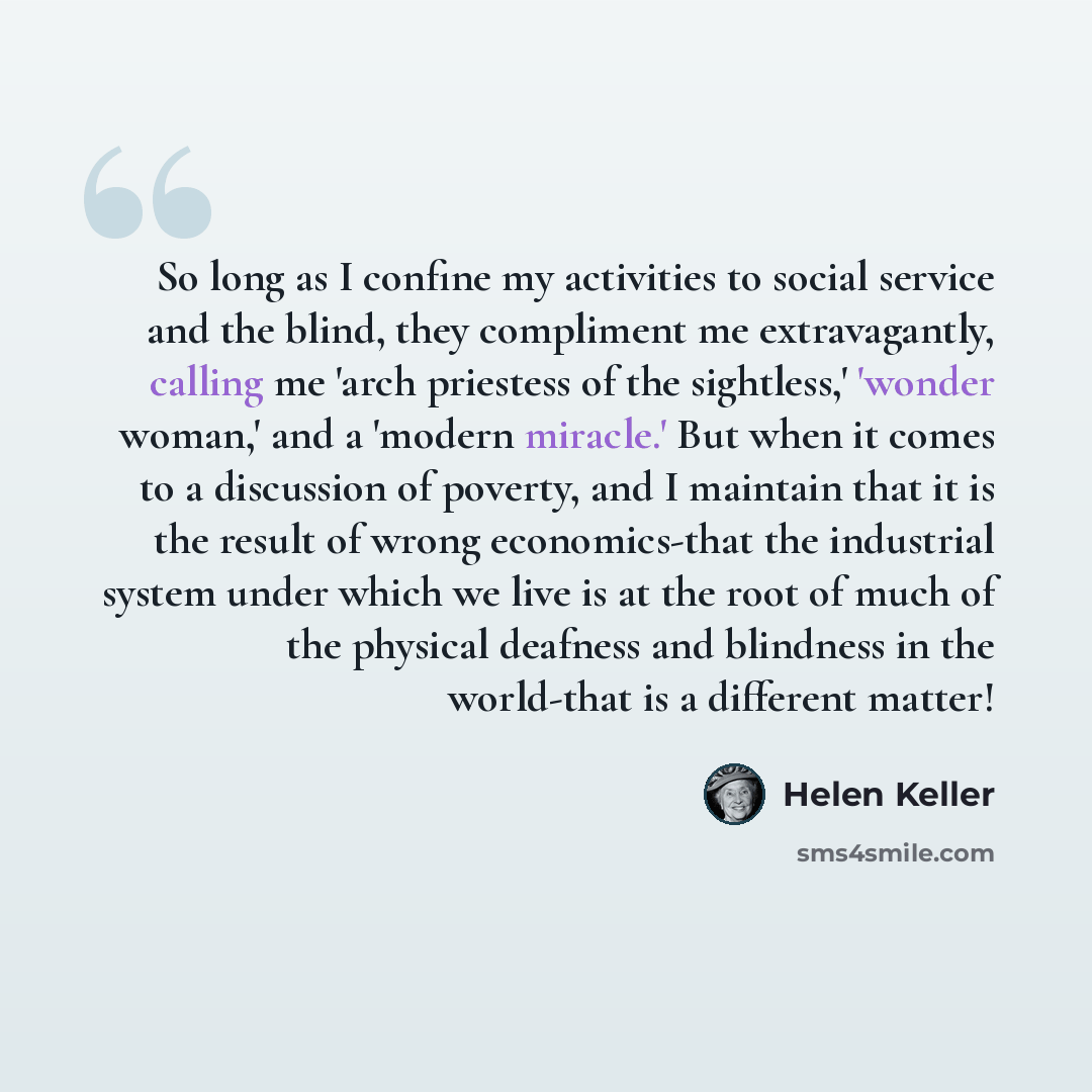 “So long as I confine my activities to social service and the blind, they compliment me extravagantly, calling me 'arch priestess of the sightless,' 'wonder woman,' and a 'modern miracle.' But when it comes to a discussion of poverty, and I maintain that it is the result of wrong economics-that the…” quote by Helen Keller
