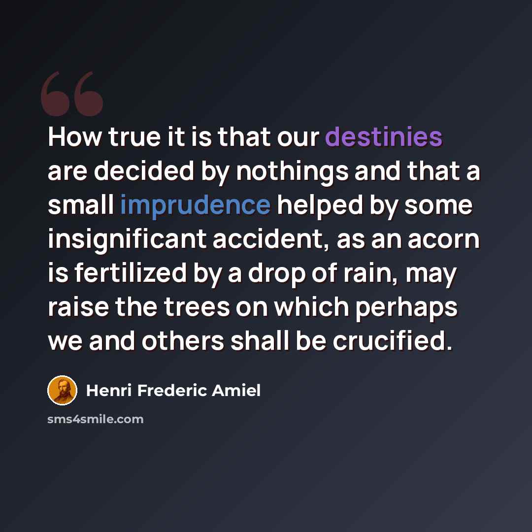 “How true it is that our destinies are decided by nothings and that a small imprudence helped by some insignificant accident, as an acorn is fertilized by a drop of rain, may raise the trees on which perhaps we and others shall be crucified.” quote by Henri Frederic Amiel