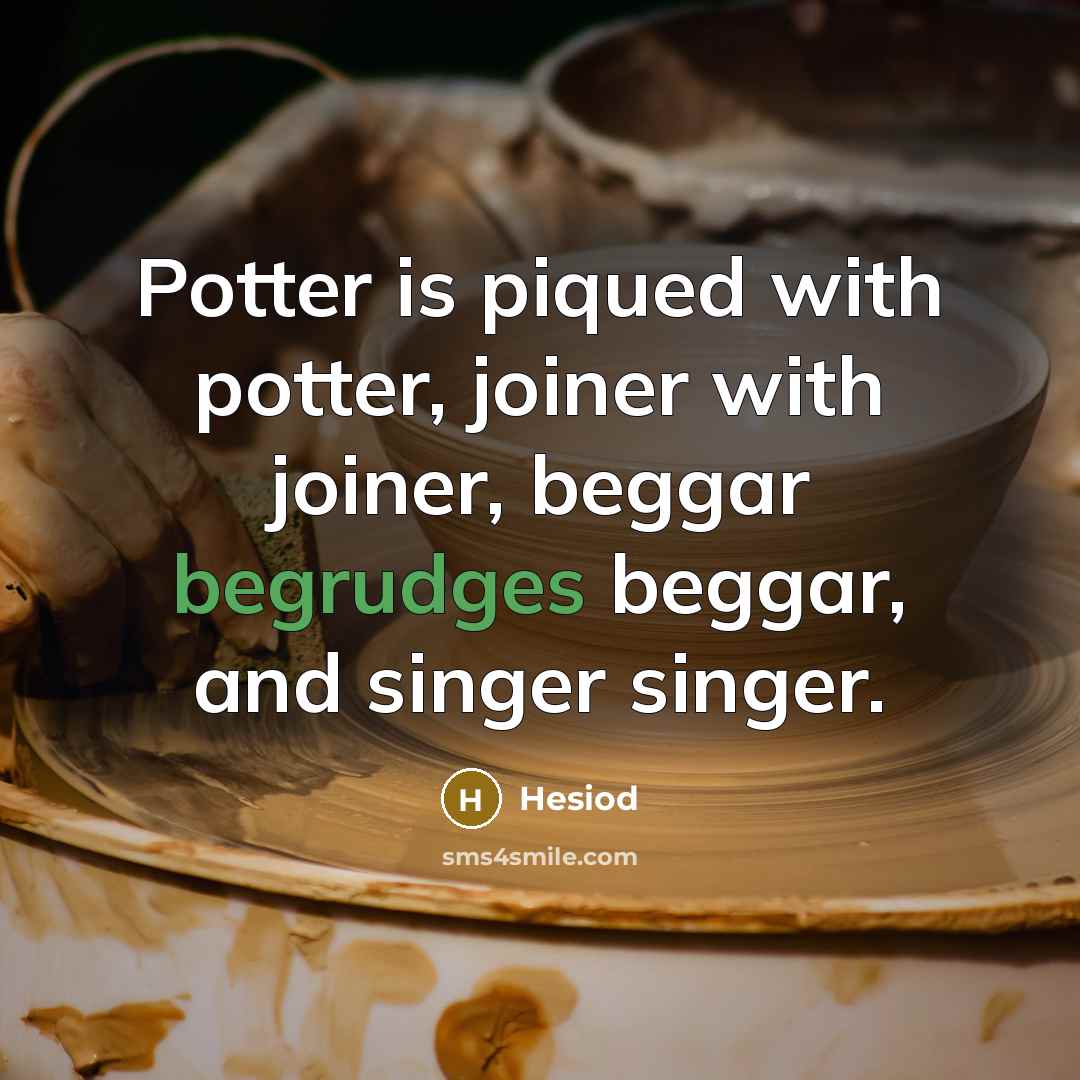 “Potter is piqued with potter, joiner with joiner, beggar begrudges beggar, and singer singer.” quote by Hesiod