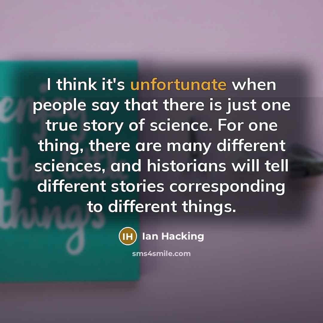 “I think it's unfortunate when people say that there is just one true story of science. For one thing, there are many different sciences, and historians will tell different stories corresponding to different things.” quote by Ian Hacking