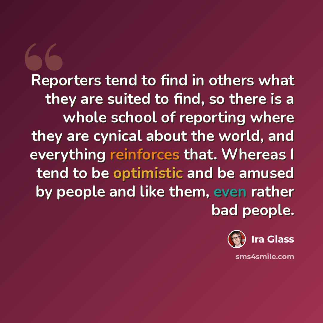 “Reporters tend to find in others what they are suited to find, so there is a whole school of reporting where they are cynical about the world, and everything reinforces that. Whereas I tend to be optimistic and be amused by people and like them, even rather bad people.” quote by Ira Glass