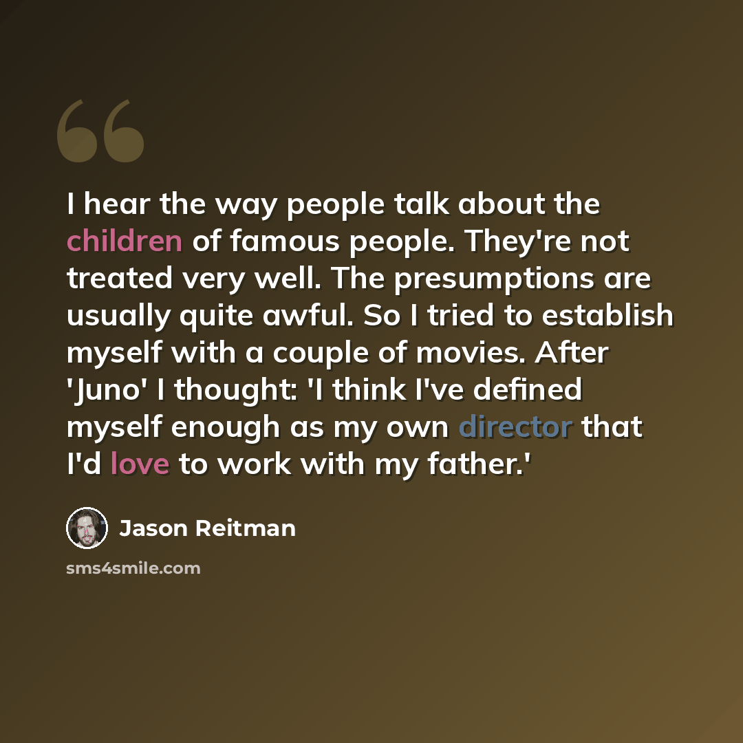“I hear the way people talk about the children of famous people. They're not treated very well. The presumptions are usually quite awful. So I tried to establish myself with a couple of movies. After 'Juno' I thought: 'I think I've defined myself enough as my own director that I'd love to work with…” quote by Jason Reitman