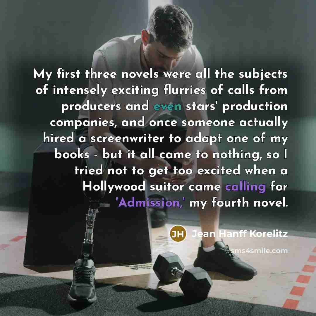 “My first three novels were all the subjects of intensely exciting flurries of calls from producers and even stars' production companies, and once someone actually hired a screenwriter to adapt one of my books - but it all came to nothing, so I tried not to get too excited when a Hollywood suitor…” quote by Jean Hanff Korelitz