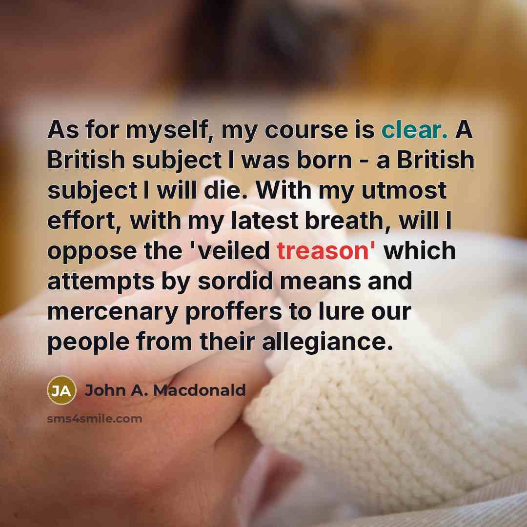 “As for myself, my course is clear. A British subject I was born - a British subject I will die. With my utmost effort, with my latest breath, will I oppose the 'veiled treason' which attempts by sordid means and mercenary proffers to lure our people from their allegiance.” quote by John A. Macdonald