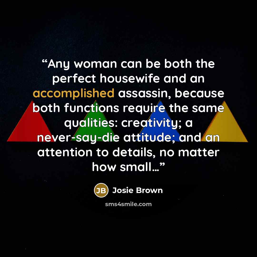“Any woman can be both the perfect housewife and an accomplished assassin, because both functions require the same qualities: creativity; a never-say-die attitude; and an attention to details, no matter how small…” quote by Josie Brown