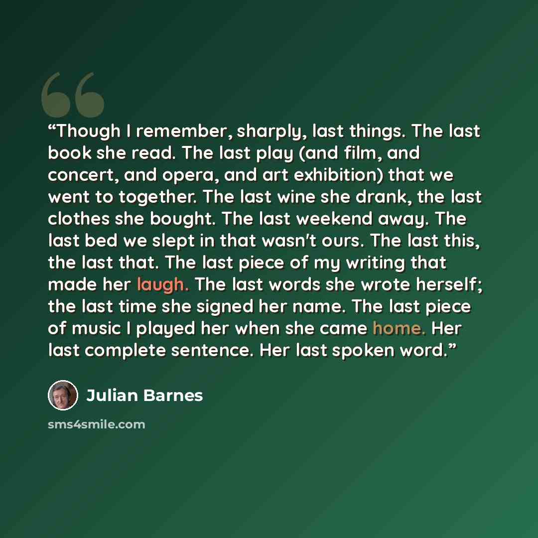 “Though I remember, sharply, last things. The last book she read. The last play (and film, and concert, and opera, and art exhibition) that we went to together. The last wine she drank, the last clothes she bought. The last weekend away. The last bed we slept in that wasn't ours. The last this, the…” quote by Julian Barnes