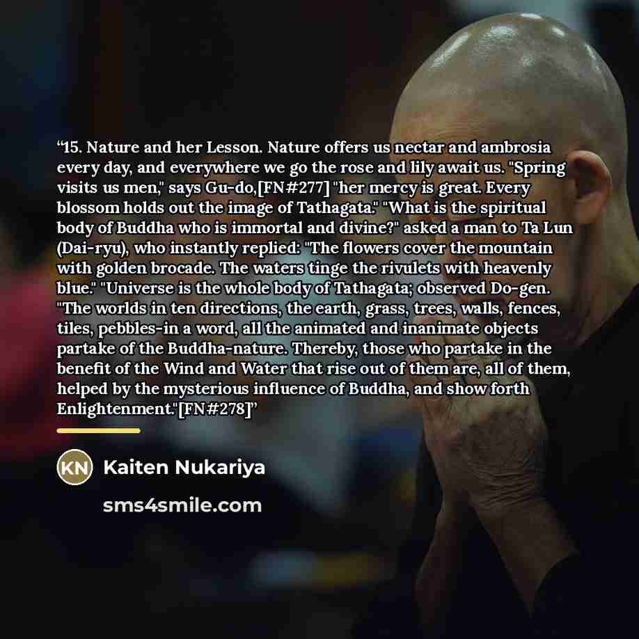 “15. Nature and her Lesson. Nature offers us nectar and ambrosia every day, and everywhere we go the rose and lily await us. "Spring visits us men," says Gu-do,[FN#277] "her mercy is great. Every blossom holds out the image of Tathagata." "What is the spiritual body of Buddha who is immortal and…” quote by Kaiten Nukariya