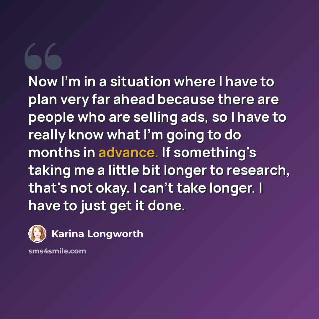 “Now I'm in a situation where I have to plan very far ahead because there are people who are selling ads, so I have to really know what I'm going to do months in advance. If something's taking me a little bit longer to research, that's not okay. I can't take longer. I have to just get it done.” quote by Karina Longworth