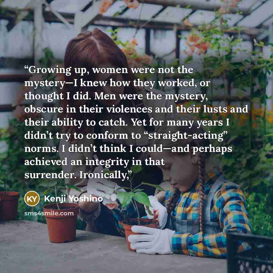 “Growing up, women were not the mystery—I knew how they worked, or thought I did. Men were the mystery, obscure in their violences and their lusts and their ability to catch. Yet for many years I didn’t try to conform to “straight-acting” norms. I didn’t think I could—and perhaps achieved an…” quote by Kenji Yoshino