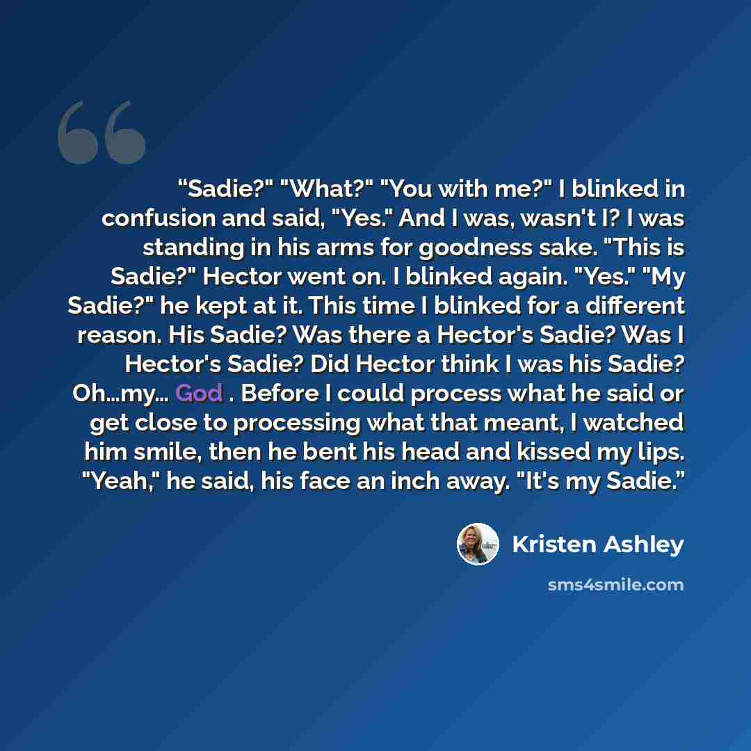 “Sadie?" "What?" "You with me?" I blinked in confusion and said, "Yes." And I was, wasn't I? I was standing in his arms for goodness sake. "This is Sadie?" Hector went on. I blinked again. "Yes." "My Sadie?" he kept at it. This time I blinked for a different reason. His Sadie? Was there a Hector's…” quote by Kristen Ashley
