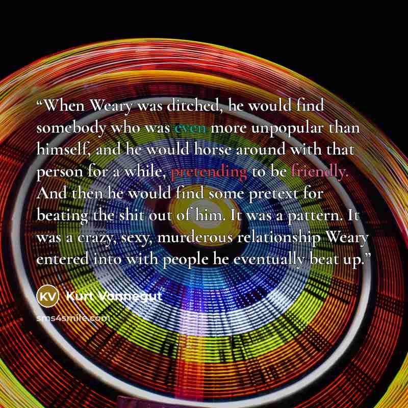 “When Weary was ditched, he would find somebody who was even more unpopular than himself, and he would horse around with that person for a while, pretending to be friendly. And then he would find some pretext for beating the shit out of him. It was a pattern. It was a crazy, sexy, murderous…” quote by Kurt Vonnegut