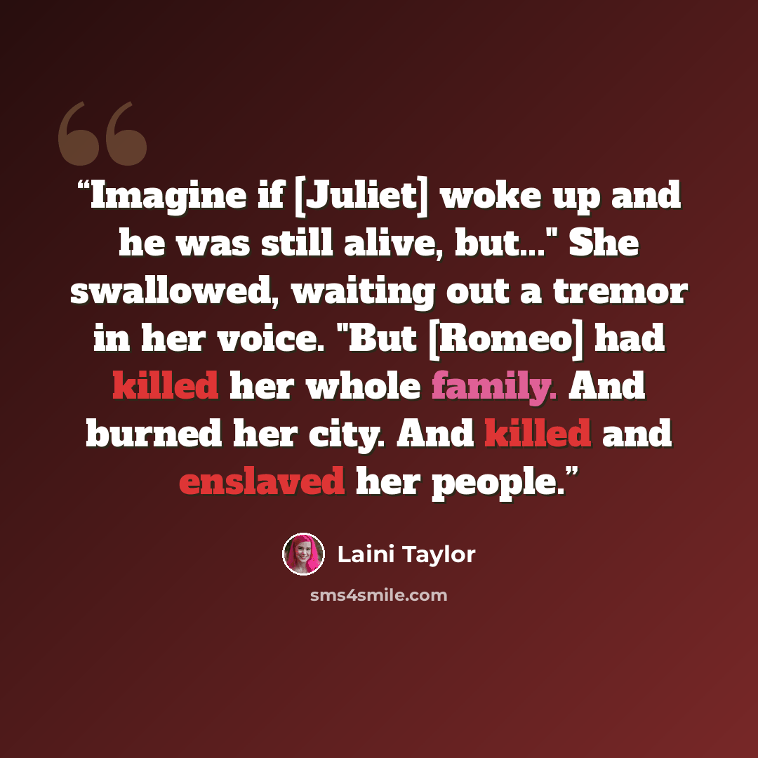 “Imagine if [Juliet] woke up and he was still alive, but..." She swallowed, waiting out a tremor in her voice. "But [Romeo] had killed her whole family. And burned her city. And killed and enslaved her people.” quote by Laini Taylor