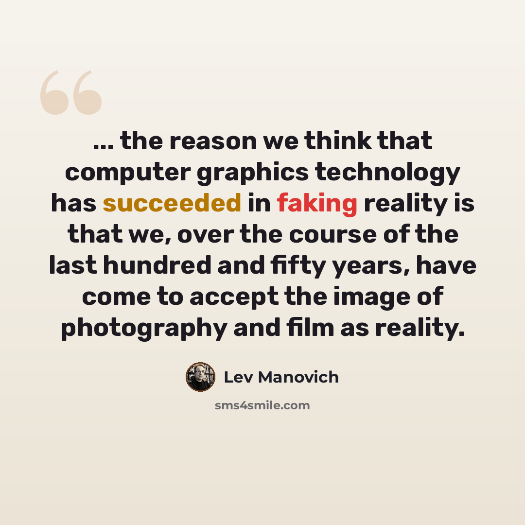 “... the reason we think that computer graphics technology has succeeded in faking reality is that we, over the course of the last hundred and fifty years, have come to accept the image of photography and film as reality.” quote by Lev Manovich