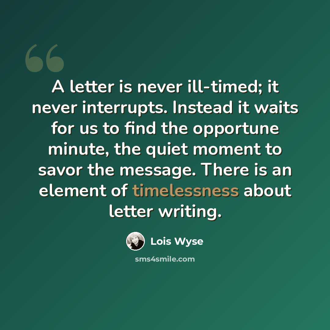“A letter is never ill-timed; it never interrupts. Instead it waits for us to find the opportune minute, the quiet moment to savor the message. There is an element of timelessness about letter writing.” quote by Lois Wyse