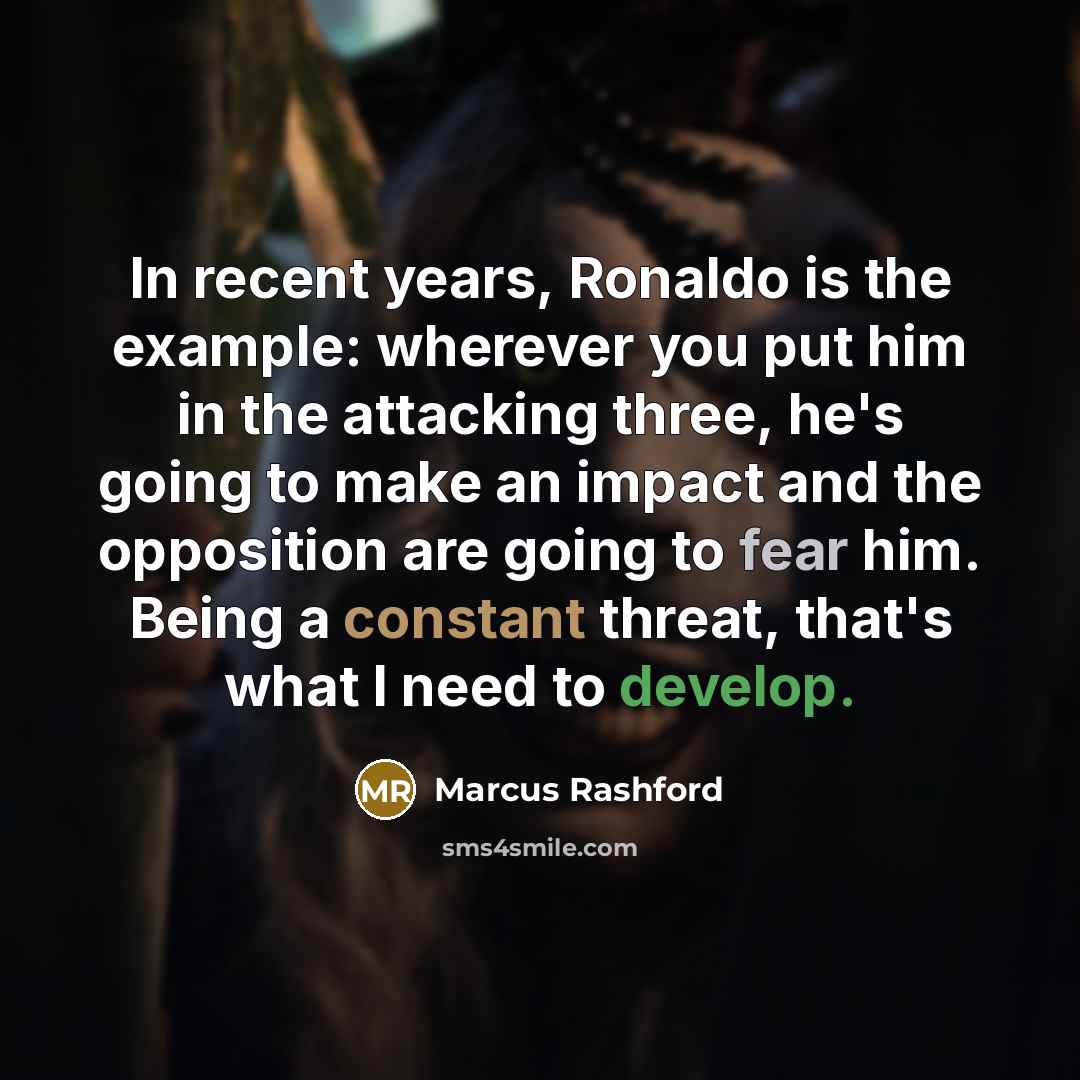 “In recent years, Ronaldo is the example: wherever you put him in the attacking three, he's going to make an impact and the opposition are going to fear him. Being a constant threat, that's what I need to develop.” quote by Marcus Rashford