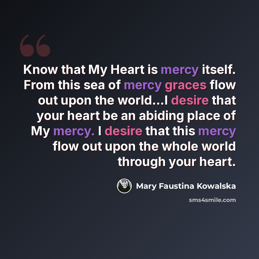 “Know that My Heart is mercy itself. From this sea of mercy graces flow out upon the world…I desire that your heart be an abiding place of My mercy. I desire that this mercy flow out upon the whole world through your heart.” quote by Mary Faustina Kowalska