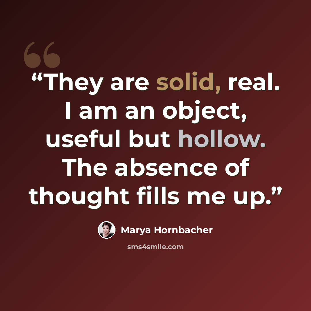 “They are solid, real. I am an object, useful but hollow. The absence of thought fills me up.” quote by Marya Hornbacher