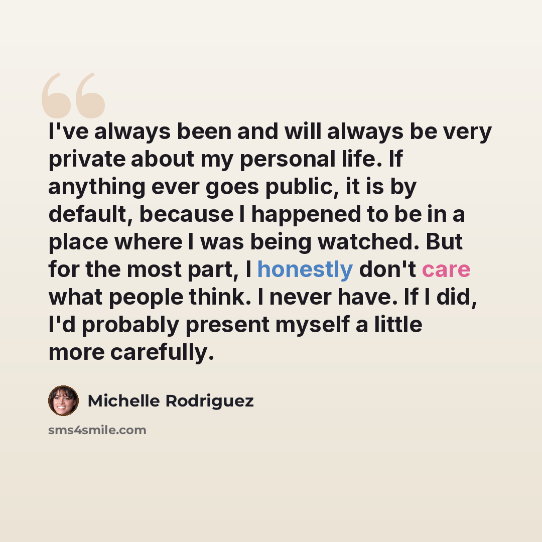 “I've always been and will always be very private about my personal life. If anything ever goes public, it is by default, because I happened to be in a place where I was being watched. But for the most part, I honestly don't care what people think. I never have. If I did, I'd probably present…” quote by Michelle Rodriguez