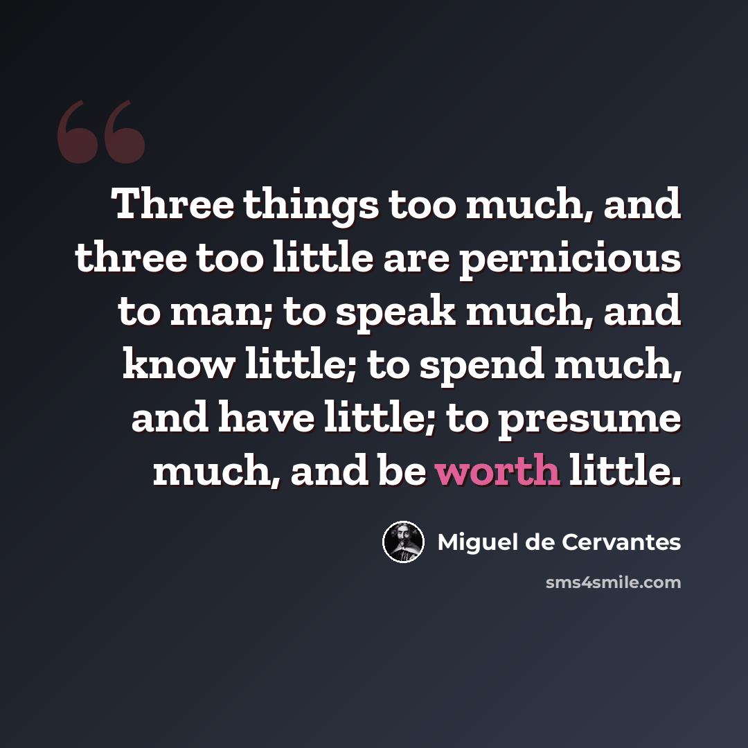 “Three things too much, and three too little are pernicious to man; to speak much, and know little; to spend much, and have little; to presume much, and be worth little.” quote by Miguel de Cervantes