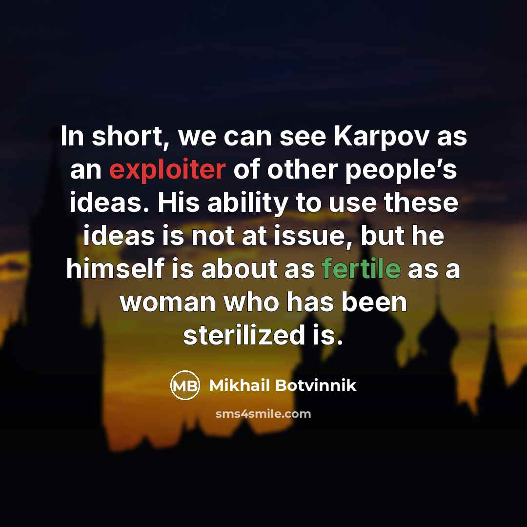 “In short, we can see Karpov as an exploiter of other people’s ideas. His ability to use these ideas is not at issue, but he himself is about as fertile as a woman who has been sterilized is.” quote by Mikhail Botvinnik