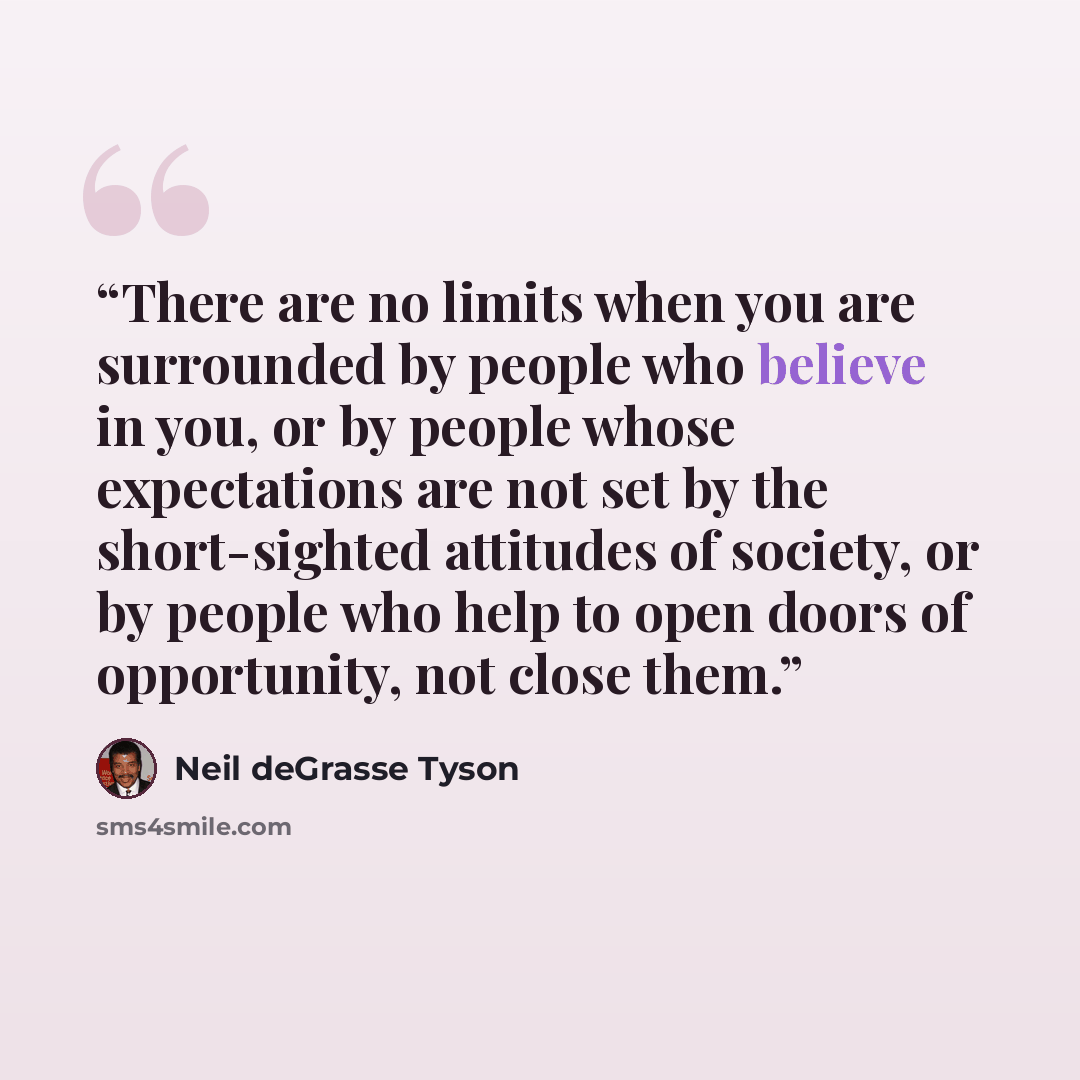 “There are no limits when you are surrounded by people who believe in you, or by people whose expectations are not set by the short-sighted attitudes of society, or by people who help to open doors of opportunity, not close them.” quote by Neil deGrasse Tyson