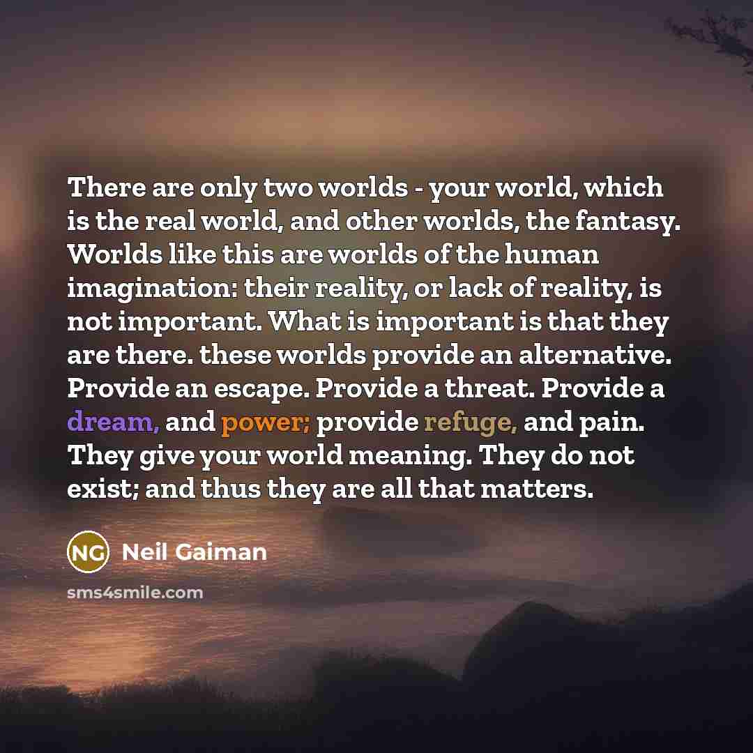 “There are only two worlds - your world, which is the real world, and other worlds, the fantasy. Worlds like this are worlds of the human imagination: their reality, or lack of reality, is not important. What is important is that they are there. these worlds provide an alternative. Provide an…” quote by Neil Gaiman